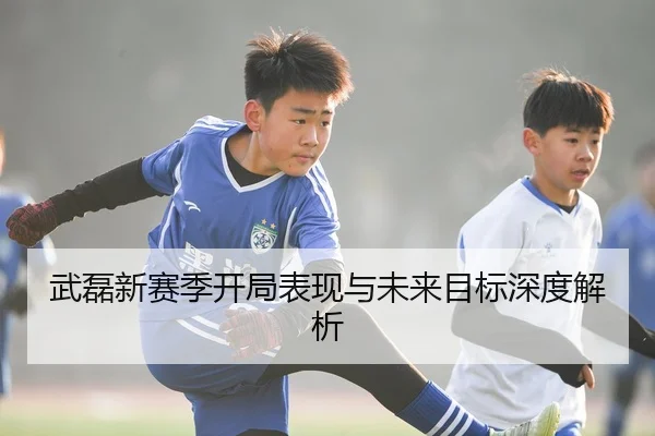 武磊新赛季开局表现与未来目标深度解析